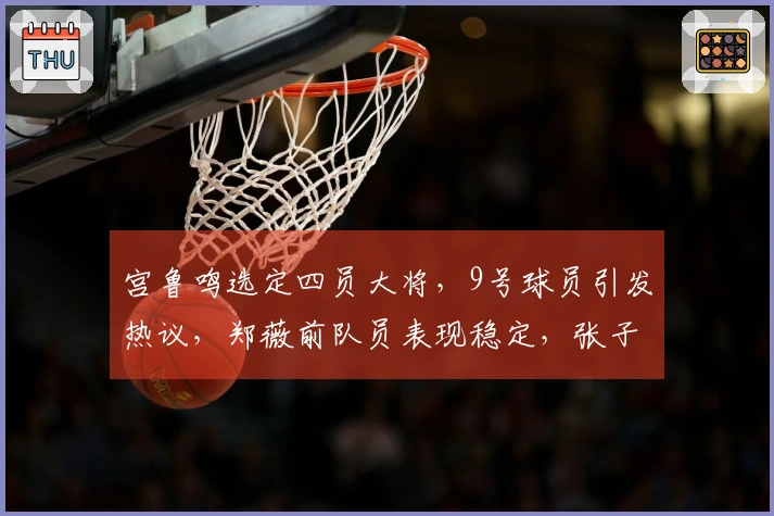 宫鲁鸣选定四员大将，9号球员引发热议，郑薇前队员表现稳定，张子宇效率卓越