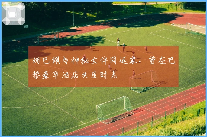 姆巴佩与神秘女伴同返家，曾在巴黎豪华酒店共度时光