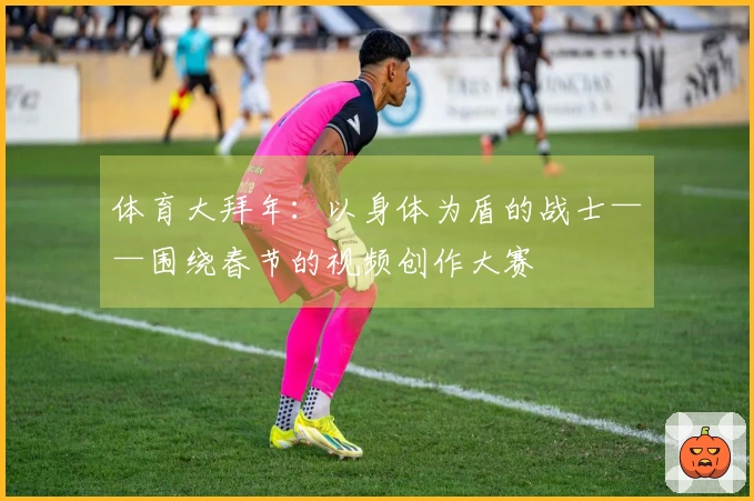 体育大拜年：以身体为盾的战士——围绕春节的视频创作大赛