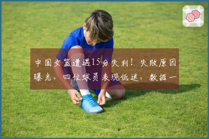中国女篮遭遇15分失利!失败原因曝光,四位球员表现低迷,数据一目了然