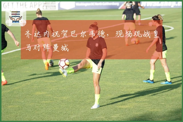 齐达内祝贺巴尔韦德，现场观战皇马对阵曼城
