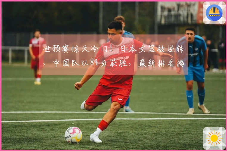 世预赛惊天冷门！日本女篮被逆转，中国队以81分获胜，最新排名揭晓