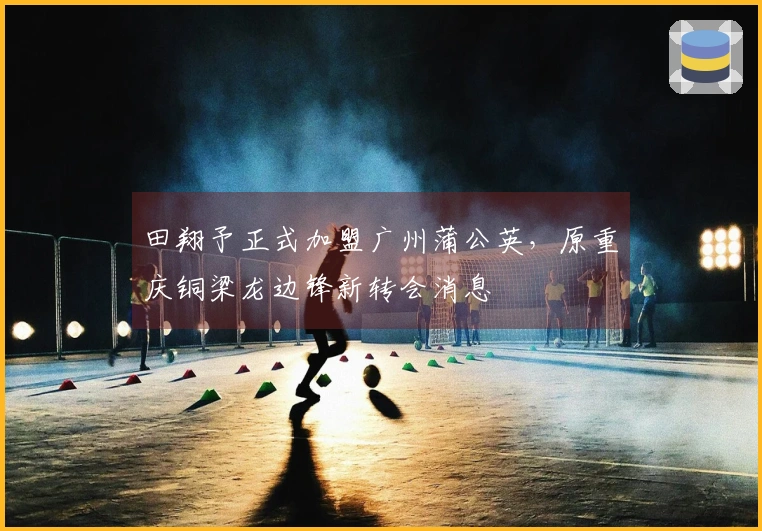 田翔予正式加盟广州蒲公英，原重庆铜梁龙边锋新转会消息