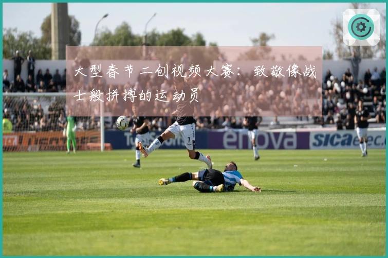 大型春节二创视频大赛：致敬像战士般拼搏的运动员