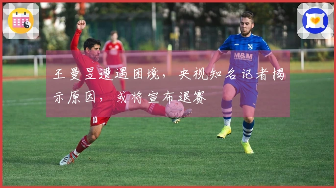 王曼昱遭遇困境，央视知名记者揭示原因，或将宣布退赛