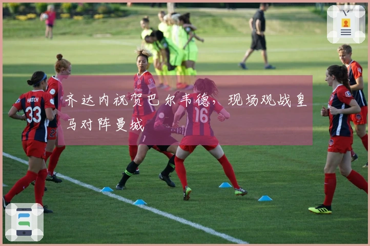 齐达内祝贺巴尔韦德，现场观战皇马对阵曼城