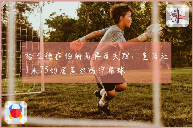 哈兰德在伯纳乌再度失踪，皇马让1米75的居莱尔防守角球