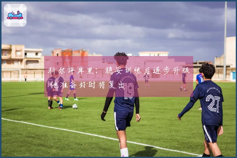 科尔评库里：稳妥训练后逐步升级 他准备好时将复出