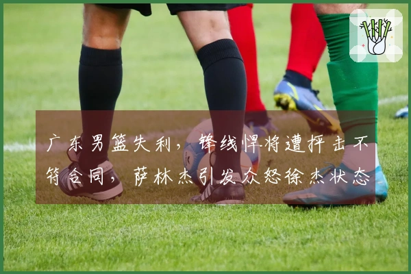 广东男篮失利,锋线悍将遭抨击不符合同,萨林杰引发众怒徐杰状态堪忧