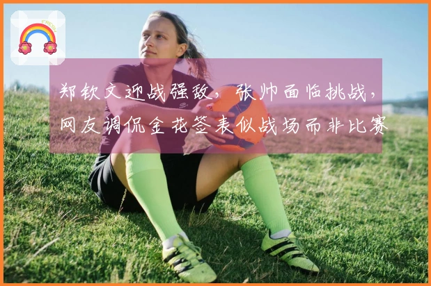 郑钦文迎战强敌，张帅面临挑战，网友调侃金花签表似战场而非比赛
