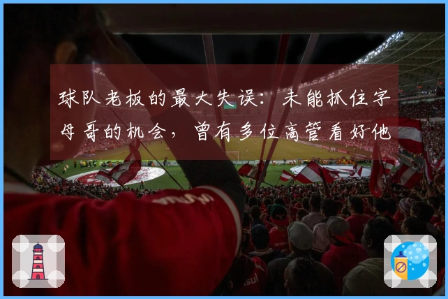 球队老板的最大失误：未能抓住字母哥的机会，曾有多位高管看好他
