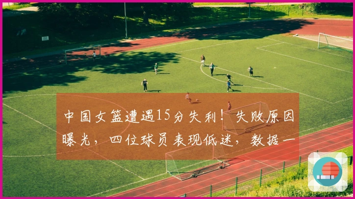 中国女篮遭遇15分失利！失败原因曝光，四位球员表现低迷，数据一目了然