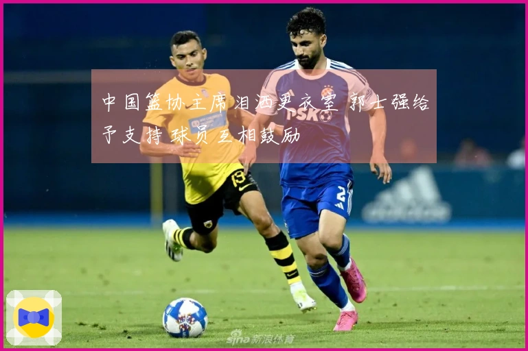 中国篮协主席泪洒更衣室 郭士强给予支持 球员互相鼓励