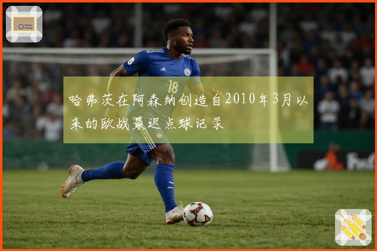 哈弗茨在阿森纳创造自2010年3月以来的欧战最迟点球记录